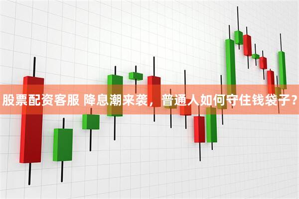 股票配资客服 降息潮来袭，普通人如何守住钱袋子？