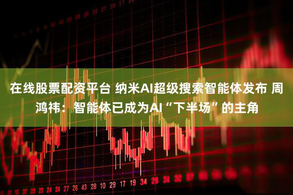 在线股票配资平台 纳米AI超级搜索智能体发布 周鸿祎：智能体已成为AI“下半场”的主角