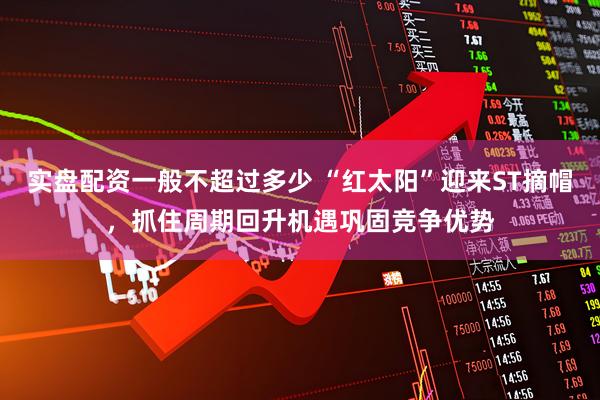 实盘配资一般不超过多少 “红太阳”迎来ST摘帽，抓住周期回升机遇巩固竞争优势