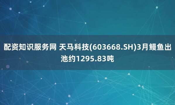 配资知识服务网 天马科技(603668.SH)3月鳗鱼出池约1295.83吨