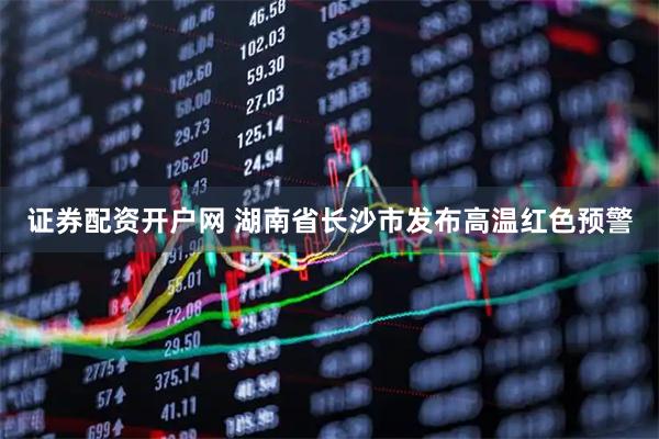 证券配资开户网 湖南省长沙市发布高温红色预警