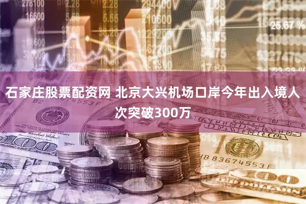 石家庄股票配资网 北京大兴机场口岸今年出入境人次突破300万