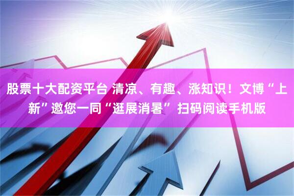 股票十大配资平台 清凉、有趣、涨知识！文博“上新”邀您一同“逛展消暑” 扫码阅读手机版