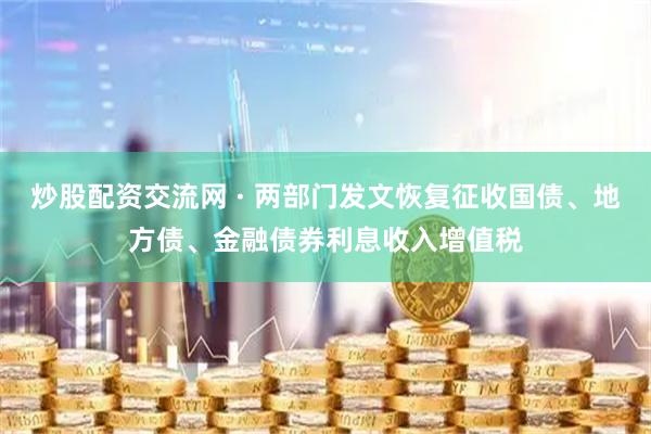 炒股配资交流网 · 两部门发文恢复征收国债、地方债、金融债券利息收入增值税