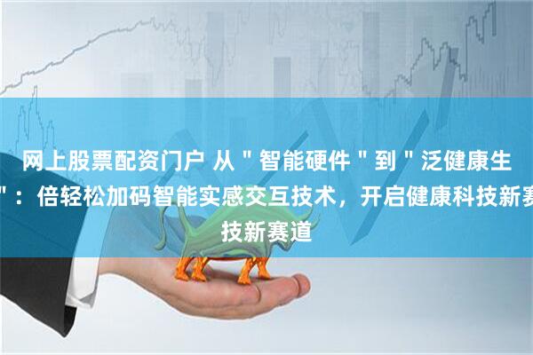 网上股票配资门户 从＂智能硬件＂到＂泛健康生态＂：倍轻松加码智能实感交互技术，开启健康科技新赛道