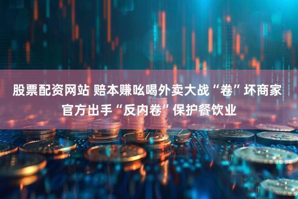 股票配资网站 赔本赚吆喝外卖大战“卷”坏商家 官方出手“反内卷”保护餐饮业