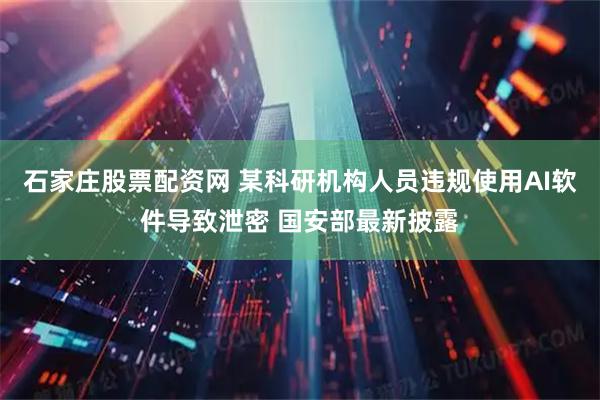石家庄股票配资网 某科研机构人员违规使用AI软件导致泄密 国安部最新披露