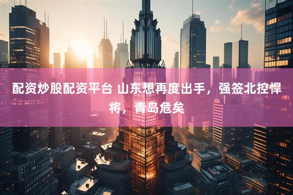 配资炒股配资平台 山东想再度出手，强签北控悍将，青岛危矣
