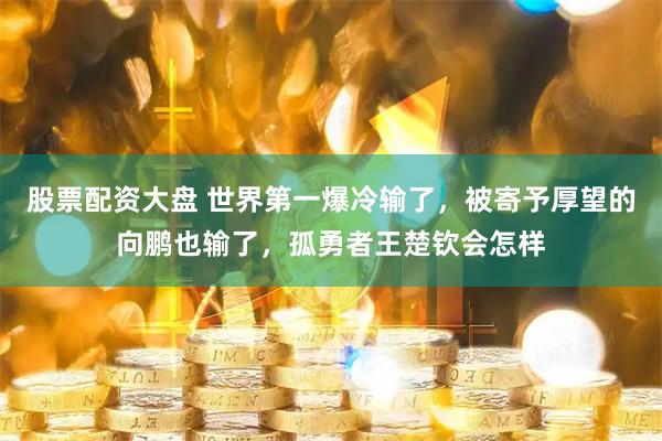 股票配资大盘 世界第一爆冷输了，被寄予厚望的向鹏也输了，孤勇者王楚钦会怎样