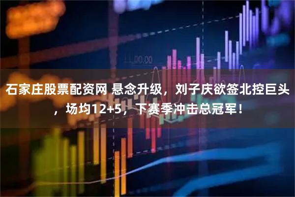 石家庄股票配资网 悬念升级，刘子庆欲签北控巨头，场均12+5，下赛季冲击总冠军！