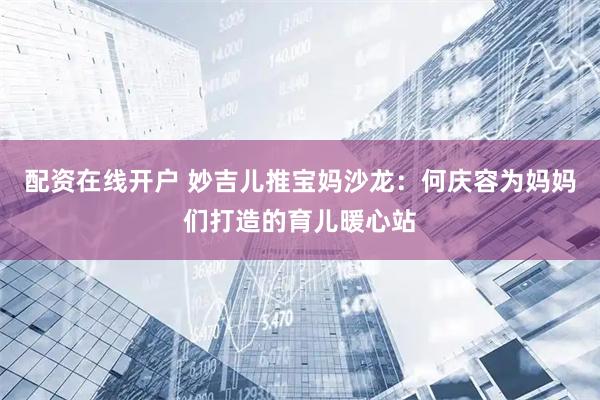 配资在线开户 妙吉儿推宝妈沙龙：何庆容为妈妈们打造的育儿暖心站