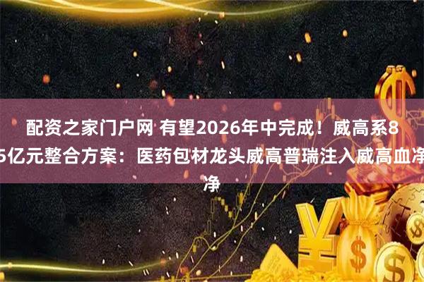 配资之家门户网 有望2026年中完成！威高系85亿元整合方案：医药包材龙头威高普瑞注入威高血净
