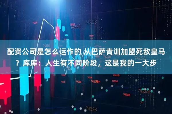 配资公司是怎么运作的 从巴萨青训加盟死敌皇马？库库：人生有不同阶段，这是我的一大步