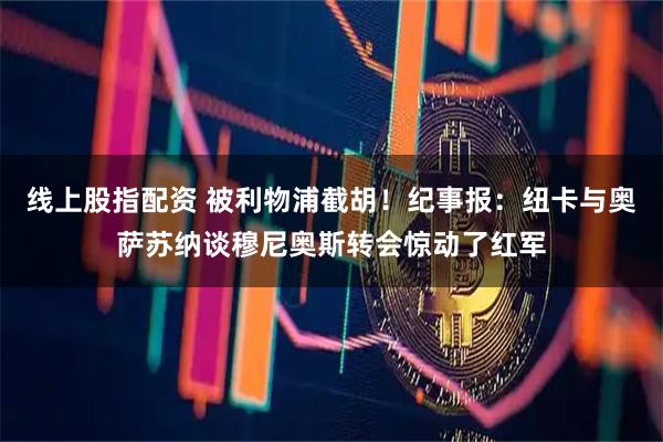 线上股指配资 被利物浦截胡！纪事报：纽卡与奥萨苏纳谈穆尼奥斯转会惊动了红军
